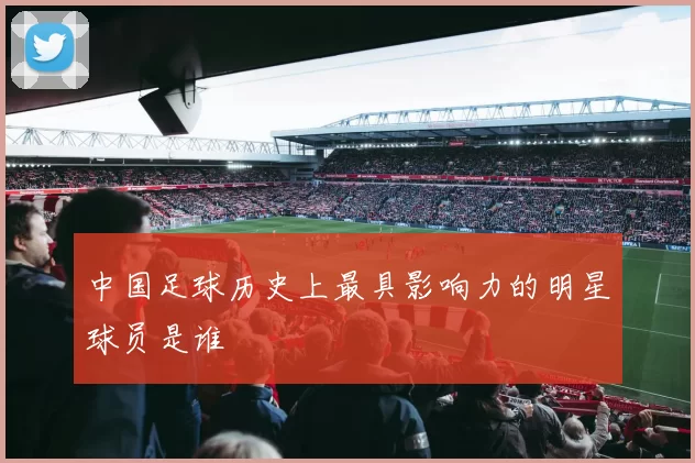 中国足球历史上最具影响力的明星球员是谁