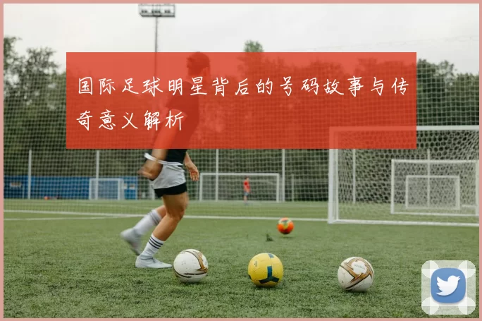 国际足球明星背后的号码故事与传奇意义解析
