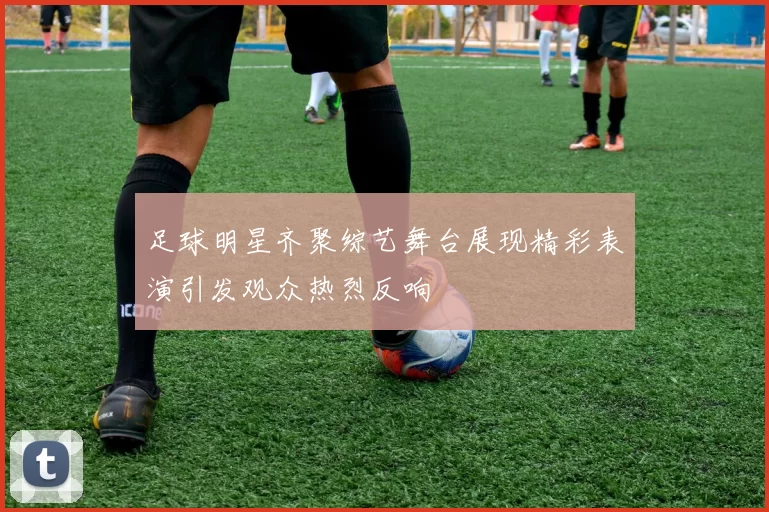足球明星齐聚综艺舞台展现精彩表演引发观众热烈反响