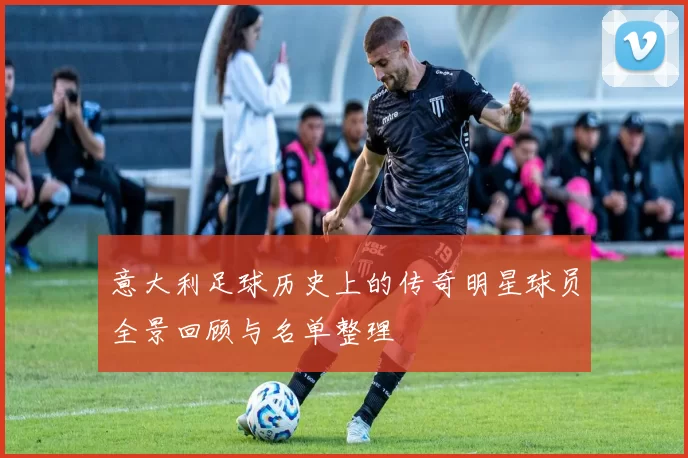 意大利足球历史上的传奇明星球员全景回顾与名单整理