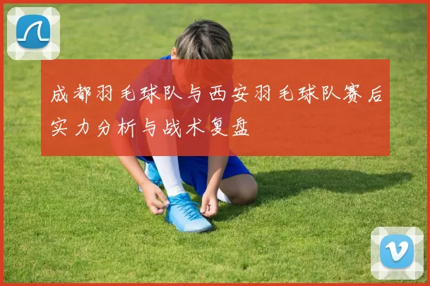 成都羽毛球队与西安羽毛球队赛后实力分析与战术复盘