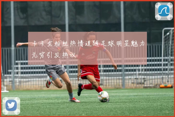 卡卡女粉丝热情追随足球明星魅力无穷引发热议