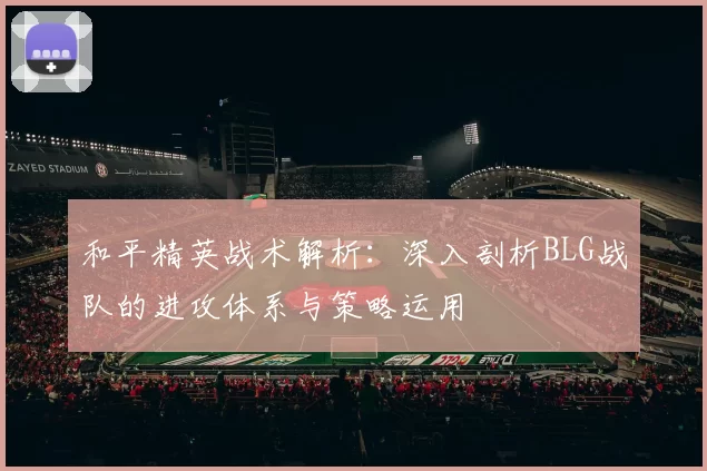 和平精英战术解析：深入剖析BLG战队的进攻体系与策略运用