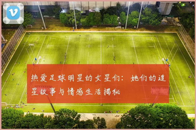 热爱足球明星的女星们：她们的追星故事与情感生活揭秘