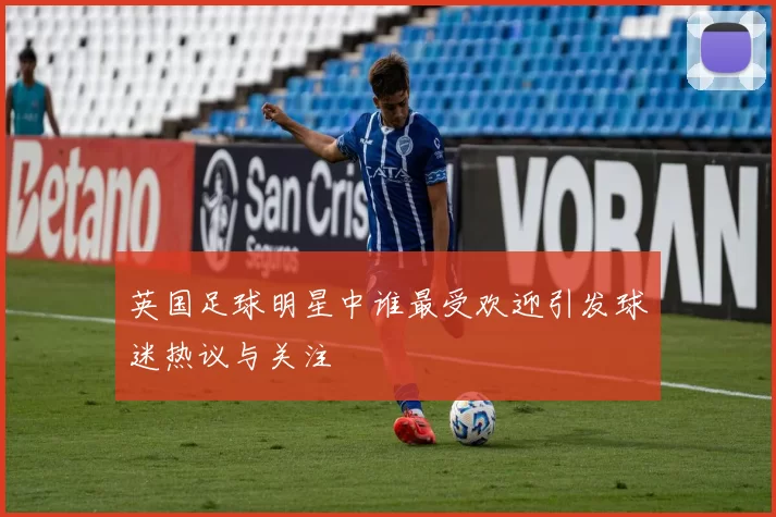 英国足球明星中谁最受欢迎引发球迷热议与关注