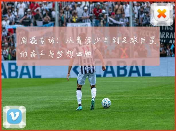 周磊专访：从青涩少年到足球巨星的奋斗与梦想回顾