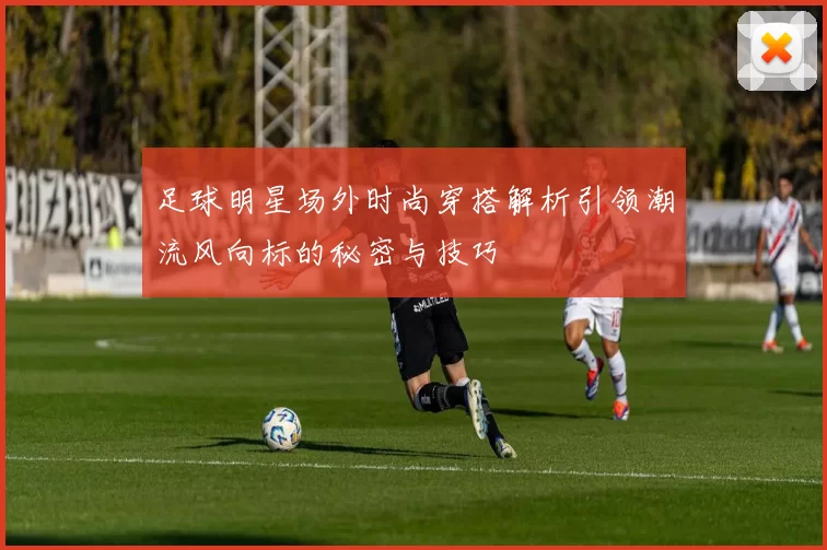 足球明星场外时尚穿搭解析引领潮流风向标的秘密与技巧