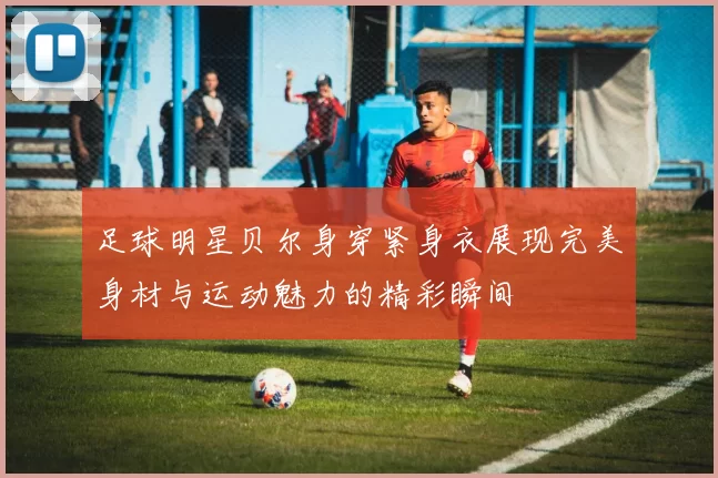 足球明星贝尔身穿紧身衣展现完美身材与运动魅力的精彩瞬间