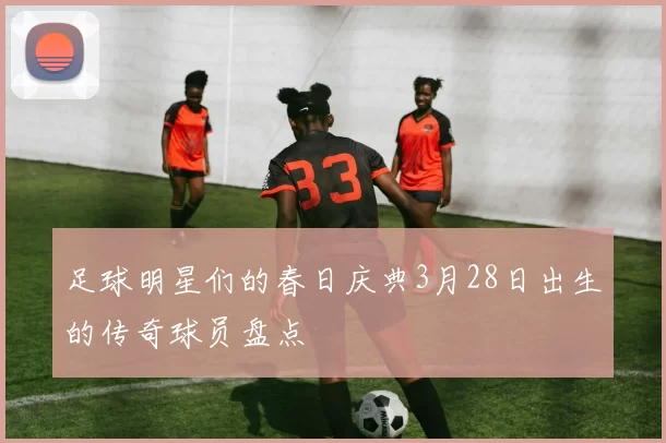 足球明星们的春日庆典3月28日出生的传奇球员盘点