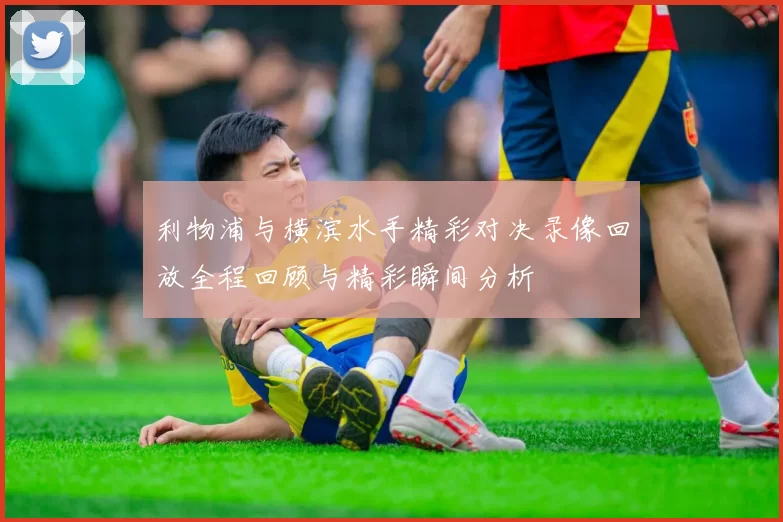 利物浦与横滨水手精彩对决录像回放全程回顾与精彩瞬间分析