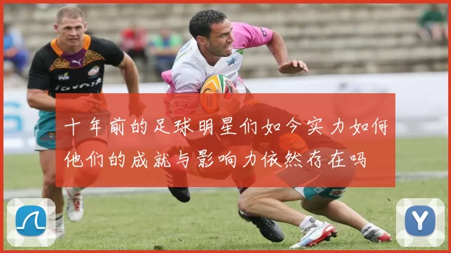 十年前的足球明星们如今实力如何他们的成就与影响力依然存在吗