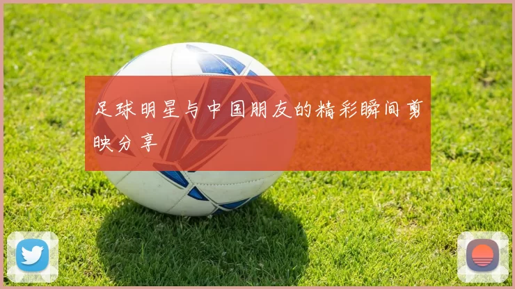 足球明星与中国朋友的精彩瞬间剪映分享