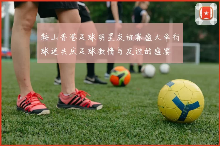 鞍山香港足球明星友谊赛盛大举行球迷共庆足球激情与友谊的盛宴