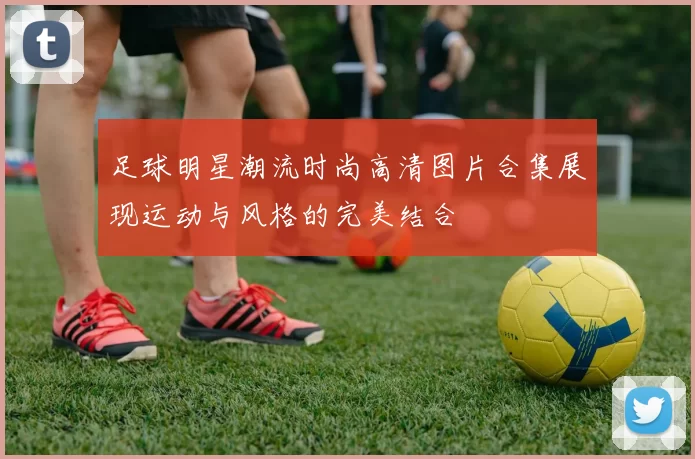 足球明星潮流时尚高清图片合集展现运动与风格的完美结合