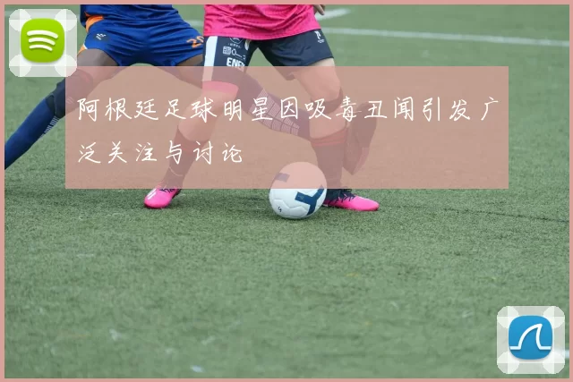 阿根廷足球明星因吸毒丑闻引发广泛关注与讨论