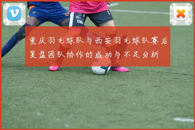 重庆羽毛球队与西安羽毛球队赛后复盘团队协作的成功与不足分析