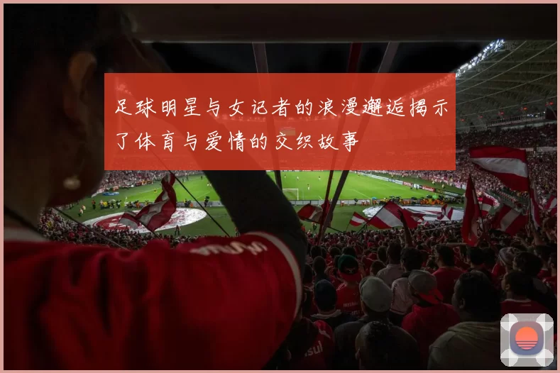 足球明星与女记者的浪漫邂逅揭示了体育与爱情的交织故事