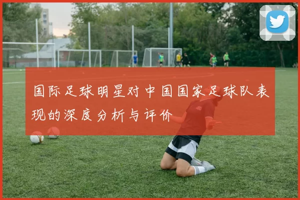 国际足球明星对中国国家足球队表现的深度分析与评价