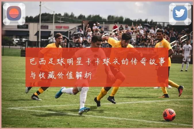 巴西足球明星卡卡球衣的传奇故事与收藏价值解析