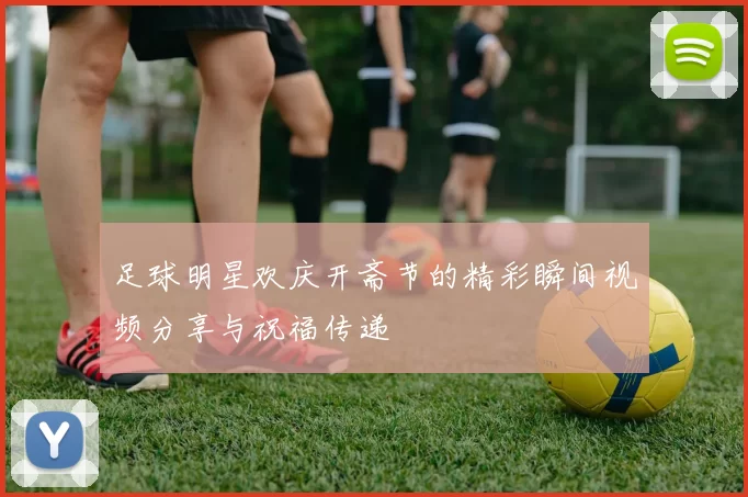 足球明星欢庆开斋节的精彩瞬间视频分享与祝福传递