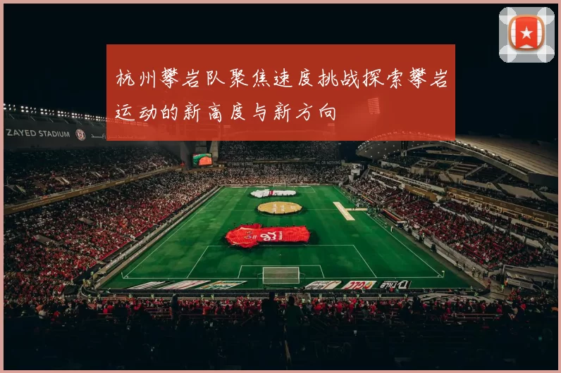 杭州攀岩队聚焦速度挑战探索攀岩运动的新高度与新方向