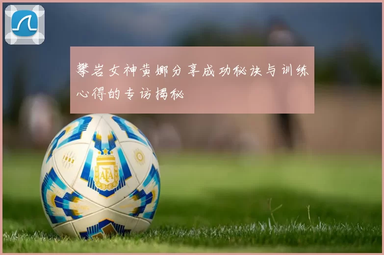 攀岩女神黄娜分享成功秘诀与训练心得的专访揭秘