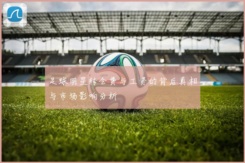 足球明星转会费与工资的背后真相与市场影响分析