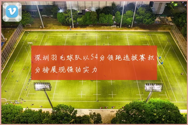 深圳羽毛球队以54分领跑选拔赛积分榜展现强劲实力