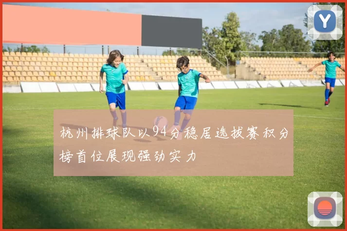 杭州排球队以94分稳居选拔赛积分榜首位展现强劲实力