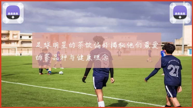 足球明星的茶饮偏好揭秘他们最爱的茶品种与健康理念