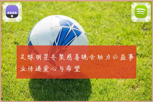 足球明星齐聚慈善晚会助力公益事业传递爱心与希望
